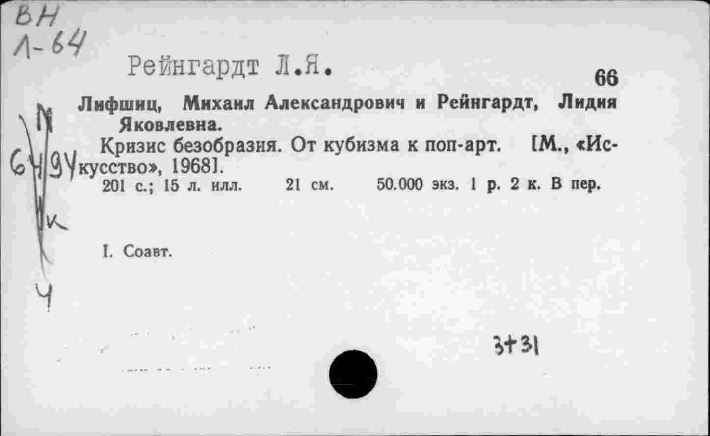 ﻿ьн
о
Рейнгардт Л.Я.	66
». Лифшиц, Михаил Александрович и Рейнгардт, Лидия \ II	Я ковлевна.
г \ Кризис безобразия. От кубизма к поп-арт. [М., «Ис-(5 п Зукусство», 19681.
I 201 с.; 15 л. илл. 21 см. 50.000 экз. 1 р. 2 к. В пер.
I. Соавт.
